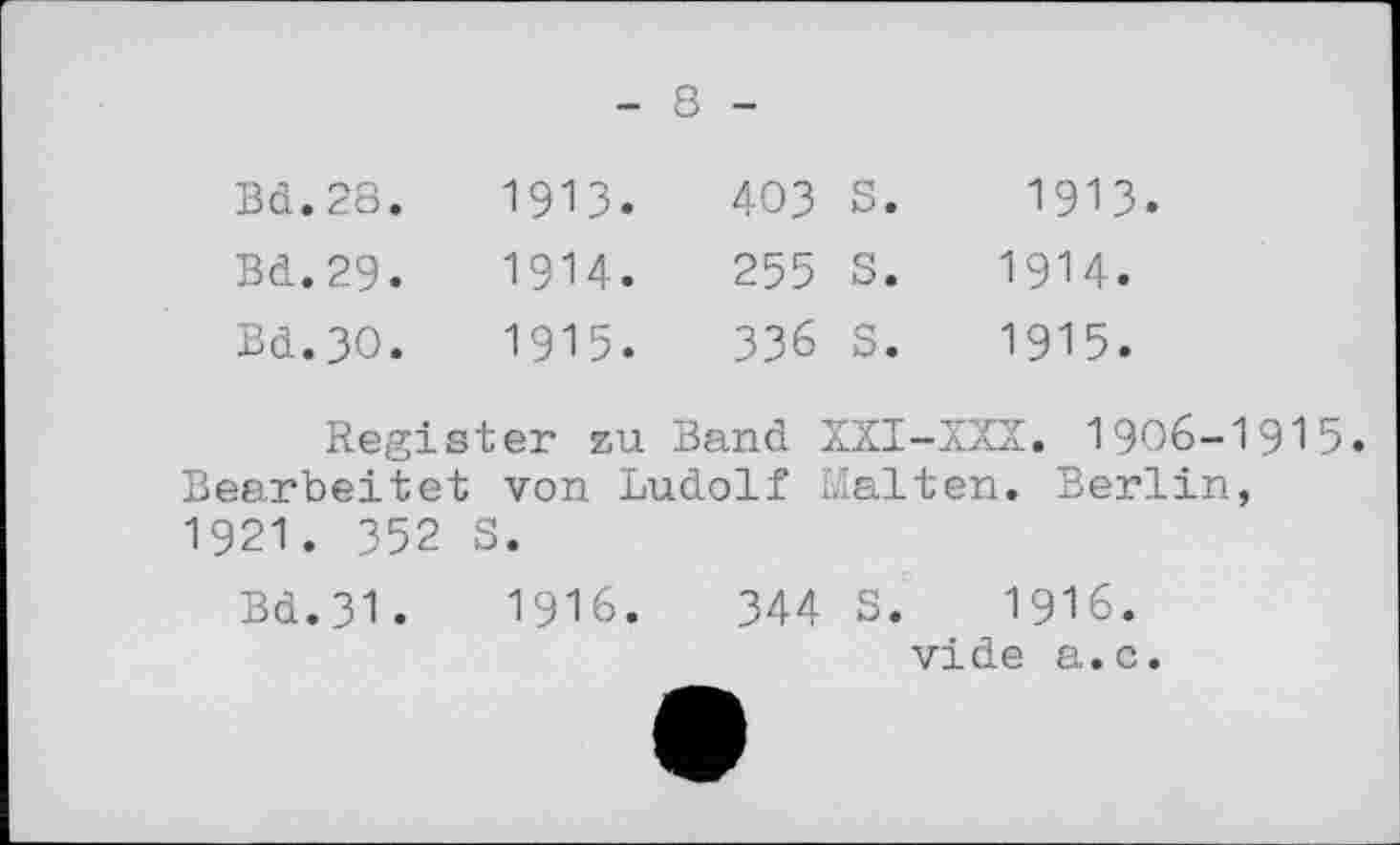 ﻿8
Bd.28.	191З.	403	S •
Bd.29.	1914.	255	s.
Bd.3O.	1915.	336	s.
1913.
1914.
1915.
Register zu Band XXI-XXX. 1906-1915» Bearbeitet von Ludolf Malten. Berlin, 1921. 352 S.
Bd.31.	1916.	344 S. 1916.
vide a.c.